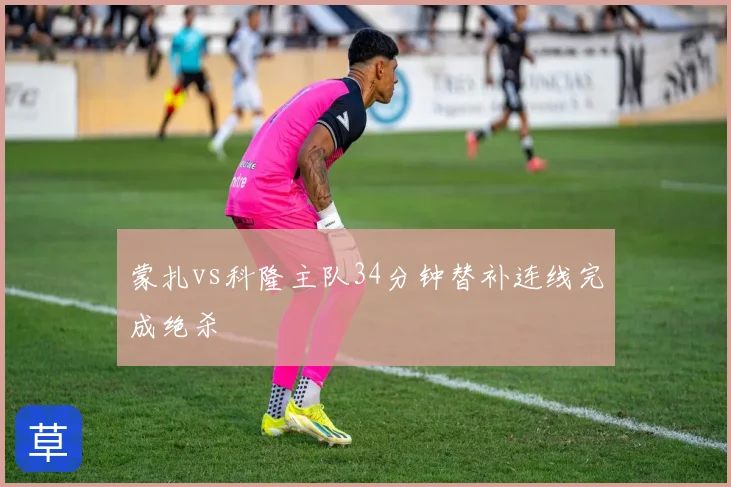 蒙扎vs科隆主队34分钟替补连线完成绝杀
